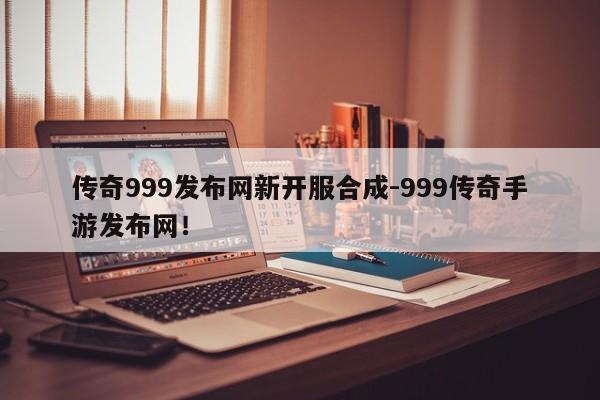 传奇999发布网新开服合成-999传奇手游发布网！