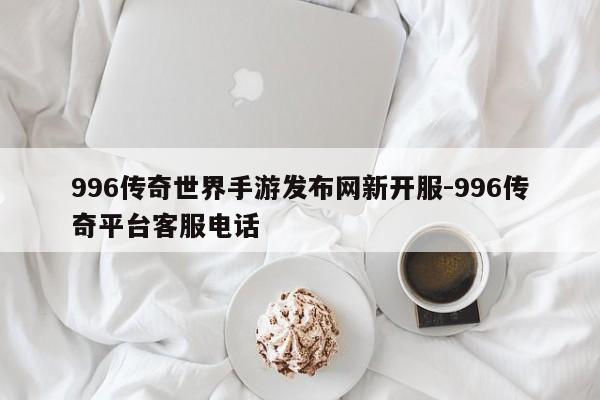 996传奇世界手游发布网新开服-996传奇平台客服电话